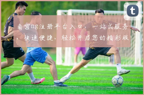 南宫ng注册平台入口，一站式服务，快速便捷，轻松开启您的精彩旅程，不容错过